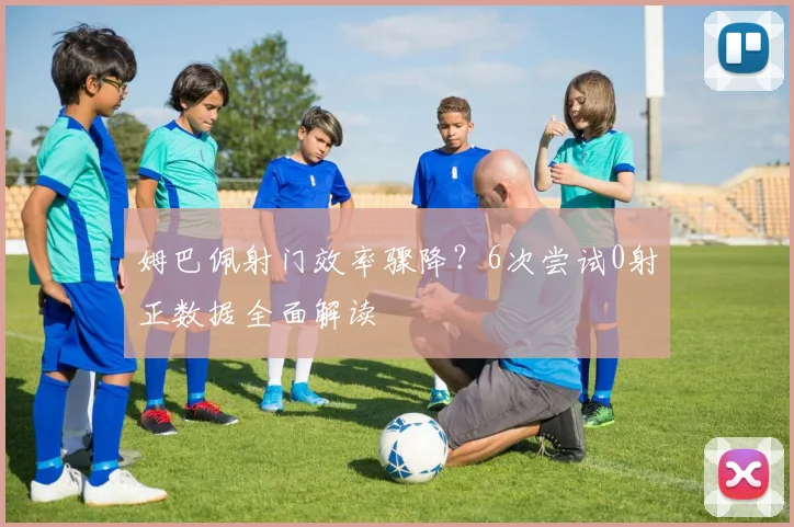姆巴佩射门效率骤降？6次尝试0射正数据全面解读