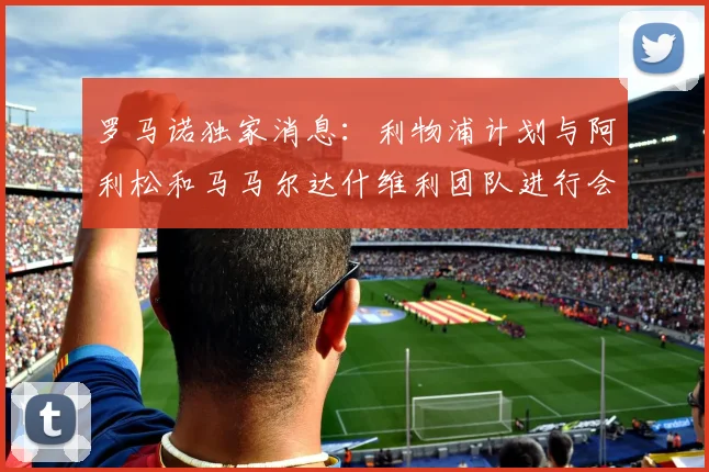 罗马诺独家消息：利物浦计划与阿利松和马马尔达什维利团队进行会谈