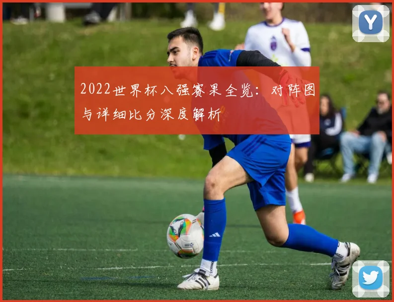2022世界杯八强赛果全览：对阵图与详细比分深度解析