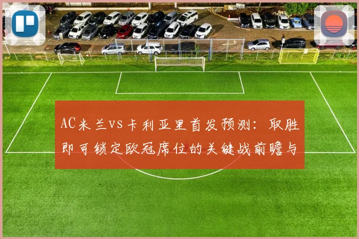 AC米兰vs卡利亚里首发预测：取胜即可锁定欧冠席位的关键战前瞻与分析