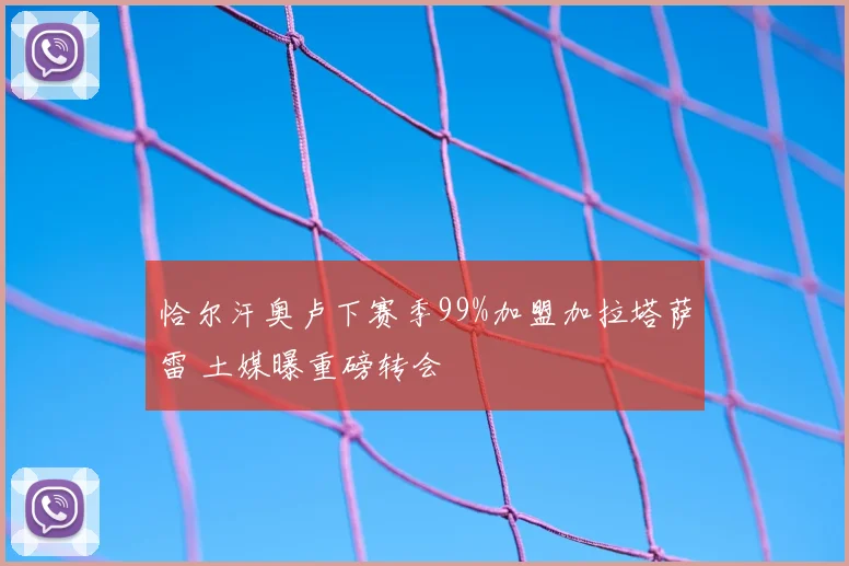 恰尔汗奥卢下赛季99%加盟加拉塔萨雷 土媒曝重磅转会