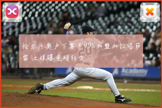 恰尔汗奥卢下赛季99%加盟加拉塔萨雷 土媒曝重磅转会