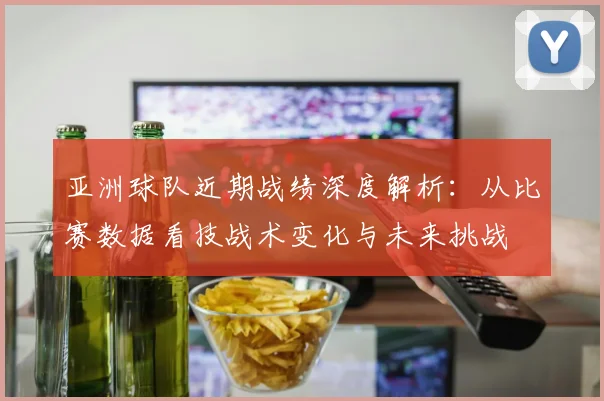 亚洲球队近期战绩深度解析：从比赛数据看技战术变化与未来挑战