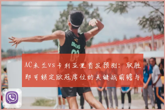 AC米兰vs卡利亚里首发预测：取胜即可锁定欧冠席位的关键战前瞻与分析