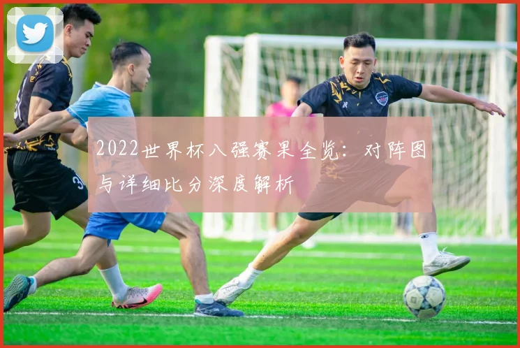 2022世界杯八强赛果全览：对阵图与详细比分深度解析