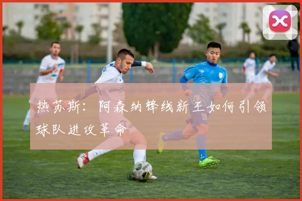 热苏斯：阿森纳锋线新王如何引领球队进攻革命