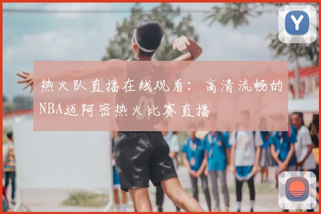 热火队直播在线观看：高清流畅的NBA迈阿密热火比赛直播