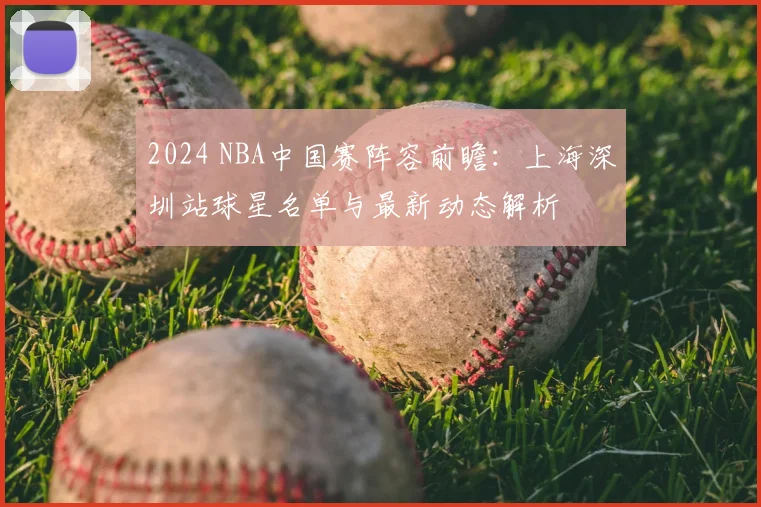 2024 NBA中国赛阵容前瞻：上海深圳站球星名单与最新动态解析
