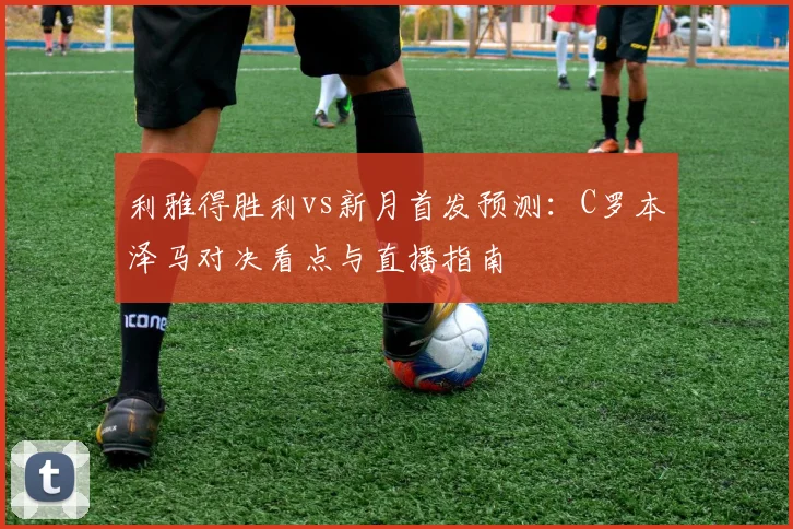 利雅得胜利vs新月首发预测：C罗本泽马对决看点与直播指南